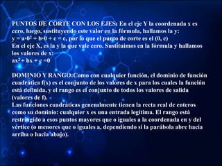 PUNTOS DE CORTE CON LOS EJES: En el eje Y la coordenada x es
cero, luego, sustituyendo este valor en la fórmula, hallamos la y:
y = a·02 + b·0 + c = c, por lo que el punto de corte es el (0, c)
En el eje X, es la y la que vale cero. Sustituimos en la fórmula y hallamos
los valores de x:
ax2 + bx + c =0
DOMINIO Y RANGO:Como con cualquier función, el dominio de función
cuadrática f(x) es el conjunto de los valores de x para los cuales la función
está definida, y el rango es el conjunto de todos los valores de salida
(valores de f).
Las funciones cuadráticas generalmente tienen la recta real de enteros
como su dominio: cualquier x es una entrada legítima. El rango está
restringido a esos puntos mayores que o iguales a la coordenada en y del
vértice (o menores que o iguales a, dependiendo si la parábola abre hacia
arriba o hacia abajo).
 