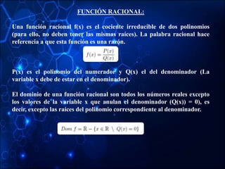 FUNCIÓN RACIONAL:
Una función racional f(x) es el cociente irreducible de dos polinomios
(para ello, no deben tener las mismas raíces). La palabra racional hace
referencia a que esta función es una razón.
P(x) es el polinomio del numerador y Q(x) el del denominador (La
variable x debe de estar en el denominador).
El dominio de una función racional son todos los números reales excepto
los valores de la variable x que anulan el denominador (Q(x)) = 0), es
decir, excepto las raíces del polinomio correspondiente al denominador.
 