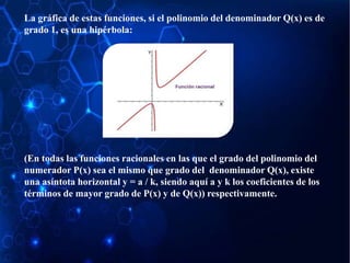 La gráfica de estas funciones, si el polinomio del denominador Q(x) es de
grado 1, es una hipérbola:
(En todas las funciones racionales en las que el grado del polinomio del
numerador P(x) sea el mismo que grado del denominador Q(x), existe
una asíntota horizontal y = a / k, siendo aquí a y k los coeficientes de los
términos de mayor grado de P(x) y de Q(x)) respectivamente.
 