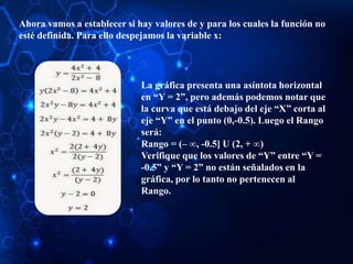 Ahora vamos a establecer si hay valores de y para los cuales la función no
esté definida. Para ello despejamos la variable x:
La gráfica presenta una asíntota horizontal
en “Y = 2”, pero además podemos notar que
la curva que está debajo del eje “X” corta al
eje “Y” en el punto (0,-0.5). Luego el Rango
será:
Rango = (– ∞, -0.5] U (2, + ∞)
Verifique que los valores de “Y” entre “Y =
-0.5” y “Y = 2” no están señalados en la
gráfica, por lo tanto no pertenecen al
Rango.
 