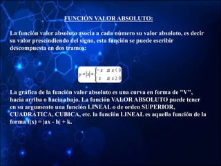 FUNCIÓN VALOR ABSOLUTO:
La función valor absoluto asocia a cada número su valor absoluto, es decir
su valor prescindiendo del signo, esta función se puede escribir
descompuesta en dos tramos:
La gráfica de la función valor absoluto es una curva en forma de "V",
hacia arriba o hacia abajo. La función VALOR ABSOLUTO puede tener
en su argumento una función LINEAL o de orden SUPERIOR,
CUADRÁTICA, CUBICA, etc. la función LINEAL es aquella función de la
forma f(x) = |ax - h| + k.
 