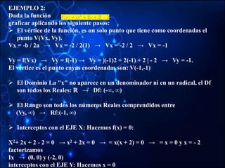 EJEMPLO 2:
Dada la función
graficar aplicando los siguiente pasos:
 El vértice de la función, es un solo punto que tiene como coordenadas el
punto V(Vx, Vy).
Vx = -b / 2a → Vx = -2 / 2(1) → Vx = -2 / 2 → Vx = -1
Vy = f(Vx) → Vy = f(-1) → Vy = |(-1)2 + 2(-1) + 2 | - 2 → Vy = -1.
El vértice es el punto cuyas coordenadas son: V(-1,-1)
 El Dominio La "x" no aparece en un denominador ni en un radical, el Df
son todos los Reales: ℝ → Df: (-∞, ∞)
 El Rango son todos los números Reales comprendidos entre
(Vy, ∞) → Rf:(-1, ∞)
 Interceptos con el EJE X: Hacemos f(x) = 0:
X2+ 2x + 2 - 2 = 0 → x2 + 2x = 0 → = x(x + 2) = 0 → = x = 0 y x = - 2
factorizamos
Ix → (0, 0) y (-2, 0)
interceptos con el EJE Y: Hacemos x = 0
 