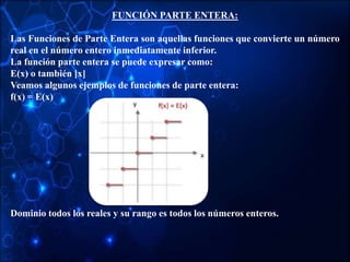 FUNCIÓN PARTE ENTERA:
Las Funciones de Parte Entera son aquellas funciones que convierte un número
real en el número entero inmediatamente inferior.
La función parte entera se puede expresar como:
E(x) o también [x]
Veamos algunos ejemplos de funciones de parte entera:
f(x) = E(x)
Dominio todos los reales y su rango es todos los números enteros.
 