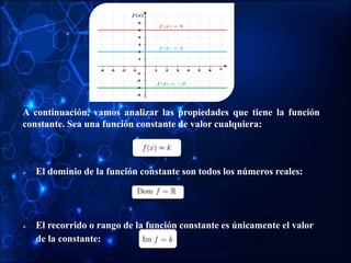A continuación, vamos analizar las propiedades que tiene la función
constante. Sea una función constante de valor cualquiera:
 El dominio de la función constante son todos los números reales:
 El recorrido o rango de la función constante es únicamente el valor
de la constante:
 