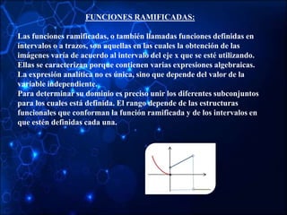 FUNCIONES RAMIFICADAS:
Las funciones ramificadas, o también llamadas funciones definidas en
intervalos o a trazos, son aquellas en las cuales la obtención de las
imágenes varía de acuerdo al intervalo del eje x que se esté utilizando.
Ellas se caracterizan porque contienen varias expresiones algebraicas.
La expresión analítica no es única, sino que depende del valor de la
variable independiente.
Para determinar su dominio es preciso unir los diferentes subconjuntos
para los cuales está definida. El rango depende de las estructuras
funcionales que conforman la función ramificada y de los intervalos en
que estén definidas cada una.
 