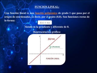 FUNCION LINEAL:
Una función lineal es una función polinómica de grado 1 que pasa por el
origen de coordenadas, es decir, por el punto (0,0). Son funciones rectas de
la forma:
Siendo m la pendiente y diferente de 0.
Representación gráfica:
 