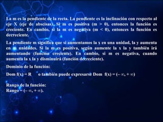 La m es la pendiente de la recta. La pendiente es la inclinación con respecto al
eje X (eje de abscisas). Si m es positiva (m > 0), entonces la función es
creciente. En cambio, si la m es negativa (m < 0), entonces la función es
decreciente.
La pendiente m significa que si aumentamos la x en una unidad, la y aumenta
en m unidades. Si la m es positiva, según aumente la x la y también irá
aumentando (función creciente). En cambio, si m es negativa, cuando
aumenta la x la y disminuirá (función decreciente).
Dominio de la función:
Dom f(x) = R o también puede expresarse Dom f(x) = (– ∞, + ∞)
Rango de la función:
Rango = (– ∞, + ∞).
 