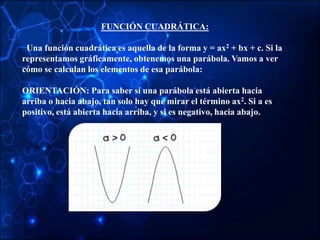 FUNCIÓN CUADRÁTICA:
Una función cuadrática es aquella de la forma y = ax2 + bx + c. Si la
representamos gráficamente, obtenemos una parábola. Vamos a ver
cómo se calculan los elementos de esa parábola:
ORIENTACIÓN: Para saber si una parábola está abierta hacia
arriba o hacia abajo, tan solo hay que mirar el término ax2. Si a es
positivo, está abierta hacia arriba, y si es negativo, hacia abajo.
 