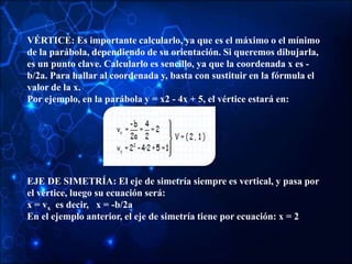 VÉRTICE: Es importante calcularlo, ya que es el máximo o el mínimo
de la parábola, dependiendo de su orientación. Si queremos dibujarla,
es un punto clave. Calcularlo es sencillo, ya que la coordenada x es -
b/2a. Para hallar al coordenada y, basta con sustituir en la fórmula el
valor de la x.
Por ejemplo, en la parábola y = x2 - 4x + 5, el vértice estará en:
EJE DE SIMETRÍA: El eje de simetría siempre es vertical, y pasa por
el vértice, luego su ecuación será:
x = vx es decir, x = -b/2a
En el ejemplo anterior, el eje de simetría tiene por ecuación: x = 2
 