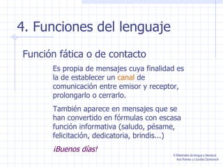 4. Funciones del lenguaje Función fática o de contacto Es propia de mensajes cuya finalidad es la de establecer un  canal  de comunicación entre emisor y receptor, prolongarlo o cerrarlo. También aparece en mensajes que se han convertido en fórmulas con escasa función informativa (saludo, pésame, felicitación, dedicatoria, brindis...) ¡Buenos días! © Materiales de lengua y literatura Ana Romeo y Lourdes Domenech 