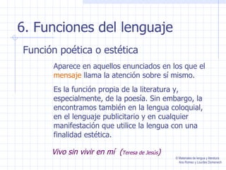 6. Funciones del lenguaje Función poética o estética Aparece en aquellos enunciados en los que el  mensaje  llama la atención sobre sí mismo. Es la función propia de la literatura y, especialmente, de la poesía. Sin embargo, la encontramos también en la lengua coloquial, en el lenguaje publicitario y en cualquier manifestación que utilice la lengua con una finalidad estética. Vivo sin vivir en mí  ( Teresa de Jesús ) © Materiales de lengua y literatura Ana Romeo y Lourdes Domenech 