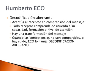 Decodificación aberranteAcentúa al receptor en comprensión del mensajeTodo receptor comprende de acuerdo a su capacidad, formación o nivel de atenciónHay una transformación del mensajeCuando las competencias no son compartidas, o hay ruido, ECO lo llama: DECODIFICACIÓN ABERRANTEHumberto ECO