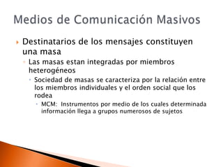 Destinatarios de los mensajes constituyen una masaLas masas estan integradas por miembros heterogéneos Sociedad de masas se caracteriza por la relación entre los miembros individuales y el orden social que los rodeaMCM: Instrumentos por medio de los cuales determinada información llega a grupos numerosos de sujetosMedios de Comunicación Masivos