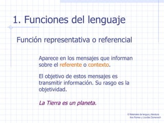 1. Funciones del lenguaje
Función representativa o referencial

      Aparece en los mensajes que informan
      sobre el referente o contexto.

      El objetivo de estos mensajes es
      transmitir información. Su rasgo es la
      objetividad.

      La Tierra es un planeta.
                                           © Materiales de lengua y literatura
                                             Ana Romeo y Lourdes Domenech
 