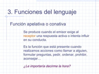 3. Funciones del lenguaje
Función apelativa o conativa
      Se produce cuando el emisor exige al
      receptor una respuesta activa o intenta influir
      en su conducta.

      Es la función que está presente cuando
      realizamos acciones como llamar a alguien,
      formular preguntas, pedir, ordenar, prohibir,
      aconsejar…

      ¿Le importaría decirme la hora?
 