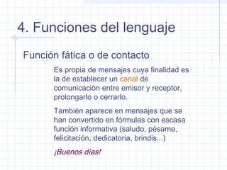 4. Funciones del lenguaje
Función fática o de contacto
      Es propia de mensajes cuya finalidad es
      la de establecer un canal de
      comunicación entre emisor y receptor,
      prolongarlo o cerrarlo.
      También aparece en mensajes que se
      han convertido en fórmulas con escasa
      función informativa (saludo, pésame,
      felicitación, dedicatoria, brindis...)
      ¡Buenos días!
 