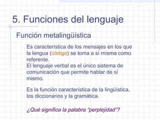 5. Funciones del lenguaje
Función metalingüística
   Es característica de los mensajes en los que
   la lengua (código) se toma a sí misma como
   referente.
   El lenguaje verbal es el único sistema de
   comunicación que permite hablar de sí
   mismo.

   Es la función característica de la lingüística,
   los diccionarios y la gramática.

   ¿Qué significa la palabra “perplejidad”?
 