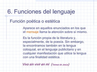 6. Funciones del lenguaje
Función poética o estética
      Aparece en aquellos enunciados en los que
      el mensaje llama la atención sobre sí mismo.
      Es la función propia de la literatura y,
      especialmente, de la poesía. Sin embargo,
      la encontramos también en la lengua
      coloquial, en el lenguaje publicitario y en
      cualquier manifestación que utilice la lengua
      con una finalidad estética.

      Vivo sin vivir en mí (Teresa de Jesús)
 