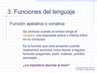 3. Funciones del lenguaje
Función apelativa o conativa
Se produce cuando el emisor exige al
receptor una respuesta activa o intenta influir
en su conducta.
Es la función que está presente cuando
realizamos acciones como llamar a alguien,
formular preguntas, pedir, ordenar, prohibir,
aconsejar…
¿Le importaría decirme la hora?
© Materiales de lengua y literatura
Ana Romeo y Lourdes Domenech
 