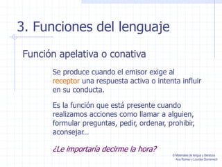 3. Funciones del lenguaje
Función apelativa o conativa
Se produce cuando el emisor exige al
receptor una respuesta activa o intenta influir
en su conducta.
Es la función que está presente cuando
realizamos acciones como llamar a alguien,
formular preguntas, pedir, ordenar, prohibir,
aconsejar…
¿Le importaría decirme la hora?
© Materiales de lengua y literatura
Ana Romeo y Lourdes Domenech
 