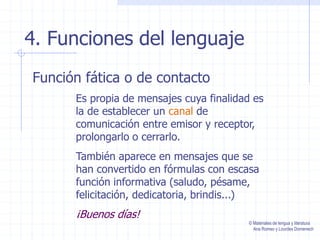 4. Funciones del lenguaje
Función fática o de contacto
Es propia de mensajes cuya finalidad es
la de establecer un canal de
comunicación entre emisor y receptor,
prolongarlo o cerrarlo.
También aparece en mensajes que se
han convertido en fórmulas con escasa
función informativa (saludo, pésame,
felicitación, dedicatoria, brindis...)
¡Buenos días!
© Materiales de lengua y literatura
Ana Romeo y Lourdes Domenech
 