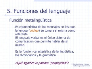 5. Funciones del lenguaje
Función metalingüística
Es característica de los mensajes en los que
la lengua (código) se toma a sí misma como
referente.
El lenguaje verbal es el único sistema de
comunicación que permite hablar de sí
mismo.
¿Qué significa la palabra “perplejidad”?
Es la función característica de la lingüística,
los diccionarios y la gramática.
© Materiales de lengua y literatura
Ana Romeo y Lourdes Domenech
 