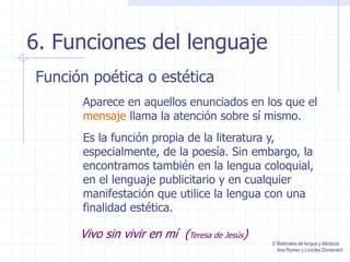6. Funciones del lenguaje
Función poética o estética
Aparece en aquellos enunciados en los que el
mensaje llama la atención sobre sí mismo.
Es la función propia de la literatura y,
especialmente, de la poesía. Sin embargo, la
encontramos también en la lengua coloquial,
en el lenguaje publicitario y en cualquier
manifestación que utilice la lengua con una
finalidad estética.
Vivo sin vivir en mí (Teresa de Jesús)
© Materiales de lengua y literatura
Ana Romeo y Lourdes Domenech
 