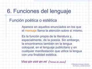 6. Funciones del lenguaje
Función poética o estética
Aparece en aquellos enunciados en los que
el mensaje llama la atención sobre sí mismo.
Es la función propia de la literatura y,
especialmente, de la poesía. Sin embargo,
la encontramos también en la lengua
coloquial, en el lenguaje publicitario y en
cualquier manifestación que utilice la lengua
con una finalidad estética.
Vivo sin vivir en mí (Teresa de Jesús)
© Materiales de lengua y literatura
Ana Romeo y Lourdes Domenech
 