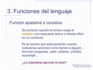 3. Funciones del lenguaje
Función apelativa o conativa
Se produce cuando el emisor exige al
receptor una respuesta activa o intenta influir
en su conducta.
Es la función que está presente cuando
realizamos acciones como llamar a alguien,
formular preguntas, pedir, ordenar, prohibir,
aconsejar…

¿Le importaría decirme la hora?

© Materiales de lengua y literatura
Ana Romeo y Lourdes Domenech

 