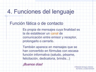 4. Funciones del lenguaje
Función fática o de contacto
Es propia de mensajes cuya finalidad es
la de establecer un canal de
comunicación entre emisor y receptor,
prolongarlo o cerrarlo.
También aparece en mensajes que se
han convertido en fórmulas con escasa
función informativa (saludo, pésame,
felicitación, dedicatoria, brindis...)

¡Buenos días!

© Materiales de lengua y literatura
Ana Romeo y Lourdes Domenech

 
