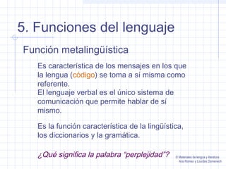 5. Funciones del lenguaje
Función metalingüística
Es característica de los mensajes en los que
la lengua (código) se toma a sí misma como
referente.
El lenguaje verbal es el único sistema de
comunicación que permite hablar de sí
mismo.
Es la función característica de la lingüística,
los diccionarios y la gramática.

¿Qué significa la palabra “perplejidad”?

© Materiales de lengua y literatura
Ana Romeo y Lourdes Domenech

 
