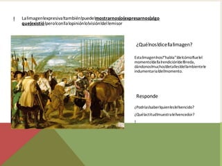 !   La!imagen!expresiva!también!puede!mostrarnos(o(expresarnos(algo
    que(existió!pero!con!la!opinión!o!visión!del!emisor



                                                           ¿Qué!nos!dice!la!imagen?

                                                       Esta!imagen!nos!“habla”!de!cómo!fue!el
                                                       momento!de!la!rendición!de!Breda,
                                                       dándonos!muchos!detalles!del!ambiente!e
                                                       indumentaria!del!momento.




                                                           Responde
                                                       ¿Podrías!saber!quien!es!el!vencido?
                                                       ¿Qué!actitud!muestra!el!vencedor?
                                                       !
 