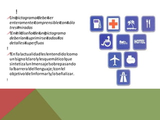 !
! pictograma#
  Un#             debe#ser
  enteramente#  comprensible# sólo
                              con#
  tres#miradas
! el#
  !En# diseño# un#
                de# pictograma
  deberían# suprimirse#todos#los
  detalles#superfluos
!
! !En!la!actualidad!es!entendido!como
  un!signo!claro!y!esquemático!que
  sintetiza!un!mensaje!sobrepasando
  la!barrera!del!lenguaje;!con!el
  objetivo!de!informar!y/o!señalizar.
!
 