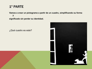 1º PARTE
Vamos a crear un pictograma a partir de un cuadro, simplificando su forma
   y
significado sin perder su identidad.




¿Qué cuadro es este?
 
