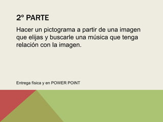 2º PARTE
Hacer un pictograma a partir de una imagen
que elijas y buscarle una música que tenga
relación con la imagen.




Entrega física y en POWER POINT
 