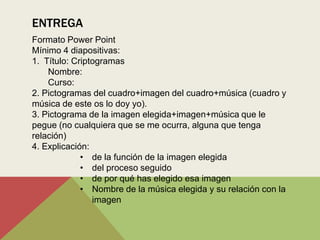 ENTREGA
Formato Power Point
Mínimo 4 diapositivas:
1. Título: Criptogramas
    Nombre:
    Curso:
2. Pictogramas del cuadro+imagen del cuadro+música (cuadro y
música de este os lo doy yo).
3. Pictograma de la imagen elegida+imagen+música que le
pegue (no cualquiera que se me ocurra, alguna que tenga
relación)
4. Explicación:
             • de la función de la imagen elegida
             • del proceso seguido
             • de por qué has elegido esa imagen
             • Nombre de la música elegida y su relación con la
                imagen
 