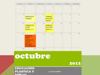 Lunes           Martes        Miércoles      Jueves       Viernes       Sábado       Domingo
          1               2             3              4             5            6          7




         8                9           10            11           12           13            14
              PROPUESTA                     TRABAJO
              TEÓRICA                       EN CLASE
                                            PARTE 1
         15               16          17         18              19           20            21
              TRABAJO EN                 TRABAJO
              CLASE                      EN CLASE
              PARTE 1 Y 2                PARTE 1 Y
                                         2
         22               23          24         25              26           27            28
            ENTREGA
            FÍSICA
            HASTA LAS
            24:00H
            ENTREGA
            INFORMÁTICA
         29           30              31




octubre
                                                                              2012
EDUCACIÓN
PLÁSTICA Y                                     3º eso B/ DVER I
 