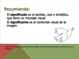 Resumiendo:
  El significado es el sentido, real o simbólico,
  que tiene un mensaje visual
  El significante es el contenido visual de la
  imagen




Según.lo.que.se.persiga.al.crear.esa.imagen.hablamos.de.finalidades.o.funciones.de.las
imágenes
 