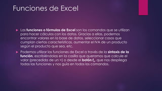 Funciones de Excel
 Las funciones o fórmulas de Excel son los comandos que se utilizan
para hacer cálculos con los datos. Gracias a ellas, podemos
encontrar valores en la base de datos, seleccionar casos que
cumplan ciertas características, aumentar el IVA de un producto
según el producto que sea, etc.
 Podemos utilizar las funciones de Excel a través de la sintaxis de la
función, escribiéndolas en la casilla que queramos que calcule el
valor (precedida de un =) o desde el botón fx, que nos despliega
todas las funciones y nos guía en todos los comandos.
 