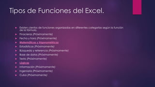 Tipos de Funciones del Excel.
 Existen cientos de funciones organizadas en diferentes categorías según la función
de la fórmula.
 Finacieras (Próximamente)
 Fecha y hora (Próximamente)
 Matemáticas y trigonométricas
 Estadísticas (Próximamente)
 Búsqueda y referencia (Próximamente)
 Base de datos (Próximamente)
 Texto (Próximamente)
 Lógicas
 Información (Próximamente)
 Ingeniaría (Próximamente)
 Cubo (Próximamente)
 