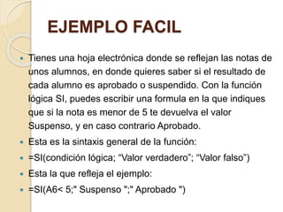 EJEMPLO FACIL
 Tienes una hoja electrónica donde se reflejan las notas de
unos alumnos, en donde quieres saber si el resultado de
cada alumno es aprobado o suspendido. Con la función
lógica SI, puedes escribir una formula en la que indiques
que si la nota es menor de 5 te devuelva el valor
Suspenso, y en caso contrario Aprobado.
 Esta es la sintaxis general de la función:
 =SI(condición lógica; “Valor verdadero”; “Valor falso”)
 Esta la que refleja el ejemplo:
 =SI(A6< 5;" Suspenso ";" Aprobado ")
 