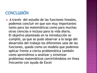  A través del estudio de las funciones lineales,
podemos concluir en que son muy importantes
tanto para las matemáticas como para muchas
otras ciencias e incluso para la vida diaria.
El objetivo planteado en la introducción se
cumplió, ya que se pudo observar a lo largo del
desarrollo del trabajo los diferentes usos de las
funciones, queda como un modelo que podemos
aplicar frente a cierta problemática también
como aprendimos a analizar y sintetizar
problemas matemáticos convirtiéndolos en línea
frecuente con ayuda de Excel
 