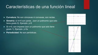Características de una función lineal
 Curvatura: No son cóncavas ni convexas, son rectas.
 Simetría: si m=0 son pares , (son un polinomio que solo
tiene grado 0). Ejemplo: y=5
 Si n=0, son impares (son un polinomio que solo tiene
grado 1). Ejemplo: y=3x
 Periodicidad: No son periódicas.
 