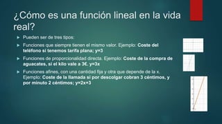 ¿Cómo es una función lineal en la vida
real?
 Pueden ser de tres tipos:
 Funciones que siempre tienen el mismo valor. Ejemplo: Coste del
teléfono si tenemos tarifa plana; y=3
 Funciones de proporcionalidad directa. Ejemplo: Coste de la compra de
aguacates, si el kilo vale a 3€. y=3x
 Funciones afines, con una cantidad fija y otra que depende de la x.
Ejemplo: Coste de la llamada si por descolgar cobran 3 céntimos, y
por minuto 2 céntimos; y=2x+3
 
