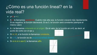 ¿Cómo es una función lineal? en la
vida real?
 y=mx + n
 A m le llamamos pendiente. Cuánto más alta sea, la función crecerá más rápidamente.
Si es negativa, la función decrecerá. Si es 0, la función será constante (siempre el
mismo valor)
 A n le llamamos ordenada en el origen. Es el valor de la función en x=0, es decir, el
punto de corte con el eje y.
 Si m =0, a la función la llamamos constante.
 Si n =0, la función es de proporcionalidad directa.
 Si ni m ni n son 0, la llamamos afín.
 