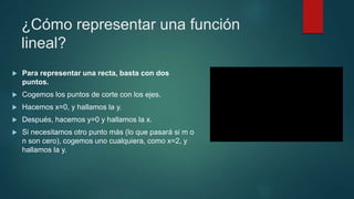 ¿Cómo representar una función
lineal?
 Para representar una recta, basta con dos
puntos.
 Cogemos los puntos de corte con los ejes.
 Hacemos x=0, y hallamos la y.
 Después, hacemos y=0 y hallamos la x.
 Si necesitamos otro punto más (lo que pasará si m o
n son cero), cogemos uno cualquiera, como x=2, y
hallamos la y.
 