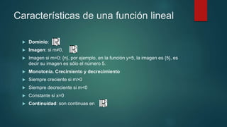 Características de una función lineal
 Dominio:
 Imagen: si m≠0,
 Imagen si m=0: {n}, por ejemplo, en la función y=5, la imagen es {5}, es
decir su imagen es sólo el número 5.
 Monotonía. Crecimiento y decrecimiento
 Siempre creciente si m>0
 Siempre decreciente si m<0
 Constante si x=0
 Continuidad: son continuas en
 