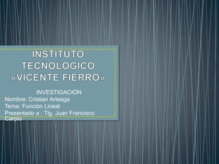 INVESTIGACIÓN 
Nombre: Cristian Arteaga 
Tema: Función Lineal 
Presentado a : Tlg. Juan Francisco 
Carpio 
 