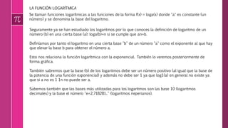 LA FUNCIÓN LOGARÍTMICA
Se llaman funciones logarítmicas a las funciones de la forma f(x) = loga(x) donde "a" es constante (un
número) y se denomina la base del logaritmo.
Seguramente ya se han estudiado los logaritmos por lo que conoces la definición de logaritmo de un
número (b) en una cierta base (a): loga(b)=n si se cumple que an=b.
Definíamos por tanto el logaritmo en una cierta base "b" de un número "a" como el exponente al que hay
que elevar la base b para obtener el número a.
Esto nos relaciona la función logarítmica con la exponencial. También lo veremos posteriormente de
forma gráfica.
También sabremos que la base (b) de los logaritmos debe ser un número positivo (al igual que la base de
la potencia de una función exponencial) y además no debe ser 1 ya que log1(a) en general no existe ya
que si a no es 1 1n no puede ser a.
Sabemos también que las bases más utilizadas para los logaritmos son las base 10 (logaritmos
decimales) y la base el número "e=2,718281.." (logaritmos neperianos).
 