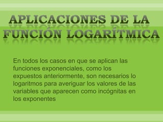 En todos los casos en que se aplican las
funciones exponenciales, como los
expuestos anteriormente, son necesarios lo
logaritmos para averiguar los valores de las
variables que aparecen como incógnitas en
los exponentes
 